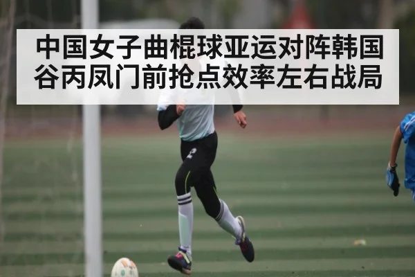 中国女子曲棍球亚运对阵韩国 谷丙凤门前抢点效率左右战局